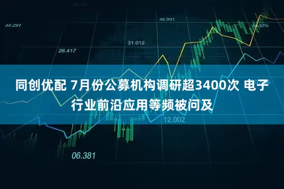 同创优配 7月份公募机构调研超3400次 电子行业前沿应用等频被问及