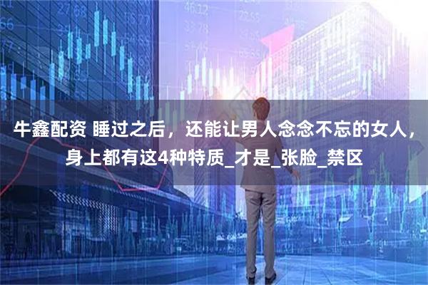 牛鑫配资 睡过之后，还能让男人念念不忘的女人，身上都有这4种特质_才是_张脸_禁区