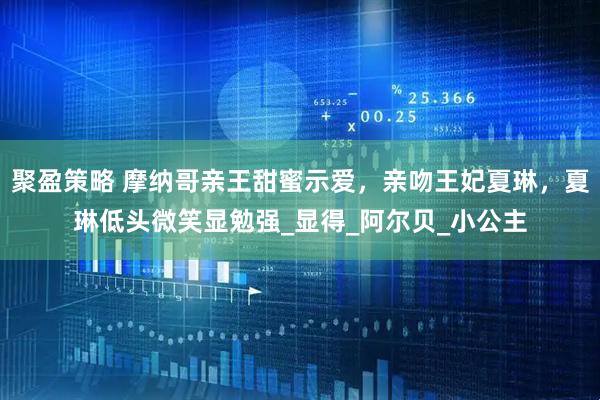 聚盈策略 摩纳哥亲王甜蜜示爱，亲吻王妃夏琳，夏琳低头微笑显勉强_显得_阿尔贝_小公主