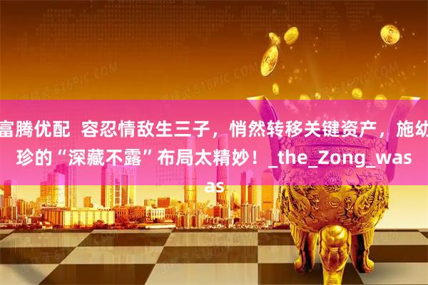 富腾优配  容忍情敌生三子，悄然转移关键资产，施幼珍的“深藏不露”布局太精妙！_the_Zong_was
