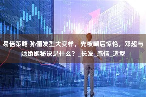 易倍策略 孙俪发型大变样，先被嘲后惊艳，邓超与她婚姻秘诀是什么？_长发_感情_造型