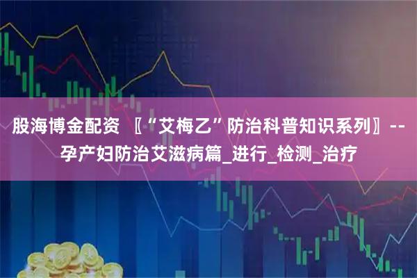 股海博金配资 〖“艾梅乙”防治科普知识系列〗--孕产妇防治艾滋病篇_进行_检测_治疗