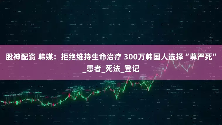 股神配资 韩媒：拒绝维持生命治疗 300万韩国人选择“尊严死”_患者_死法_登记