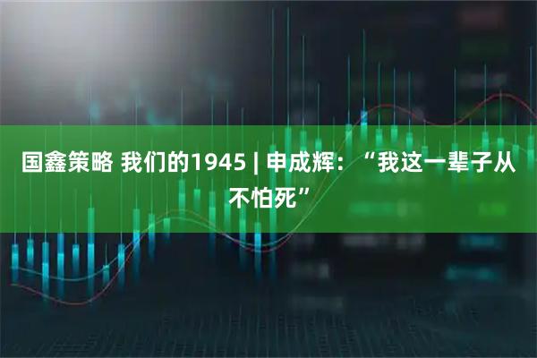 国鑫策略 我们的1945 | 申成辉：“我这一辈子从不怕死”