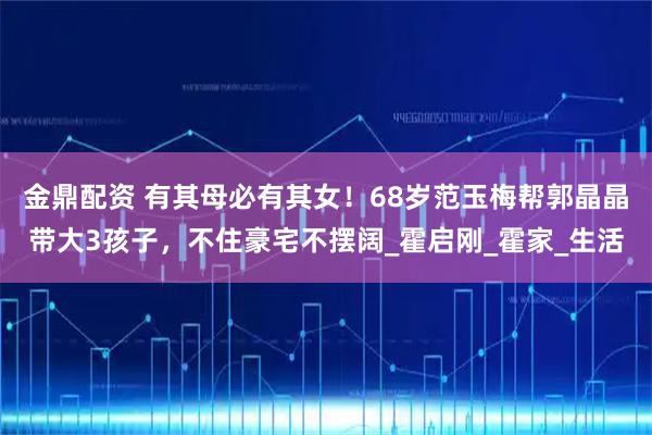 金鼎配资 有其母必有其女！68岁范玉梅帮郭晶晶带大3孩子，不住豪宅不摆阔_霍启刚_霍家_生活