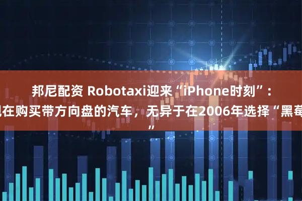 邦尼配资 Robotaxi迎来“iPhone时刻”：现在购买带方向盘的汽车，无异于在2006年选择“黑莓”