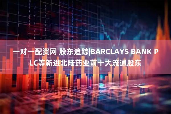 一对一配资网 股东追踪|BARCLAYS BANK PLC等新进北陆药业前十大流通股东