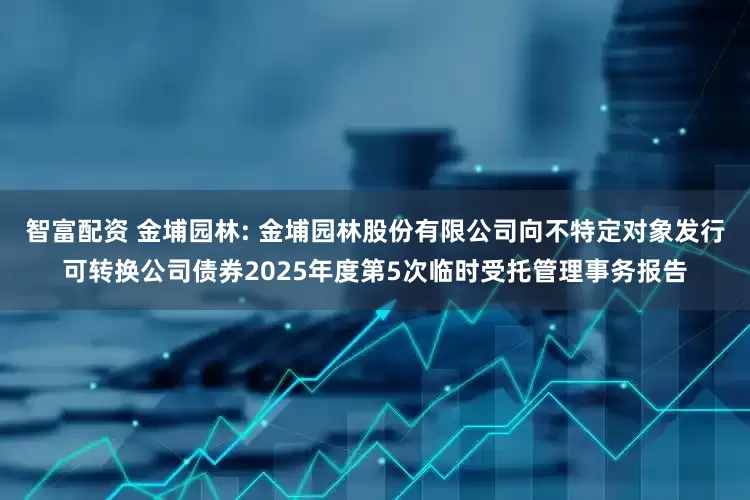 智富配资 金埔园林: 金埔园林股份有限公司向不特定对象发行可转换公司债券2025年度第5次临时受托管理事务报告