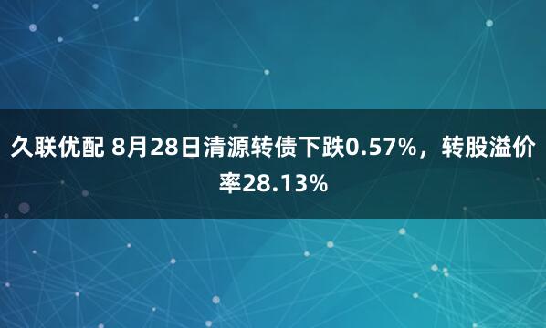 久联优配 8月28日清源转债下跌0.57%，转股溢价率28.13%