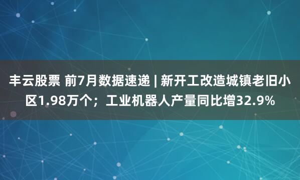 丰云股票 前7月数据速递 | 新开工改造城镇老旧小区1.98万个；工业机器人产量同比增32.9%