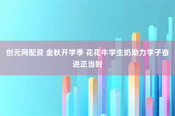 创元网配资 金秋开学季 花花牛学生奶助力学子奋进正当时