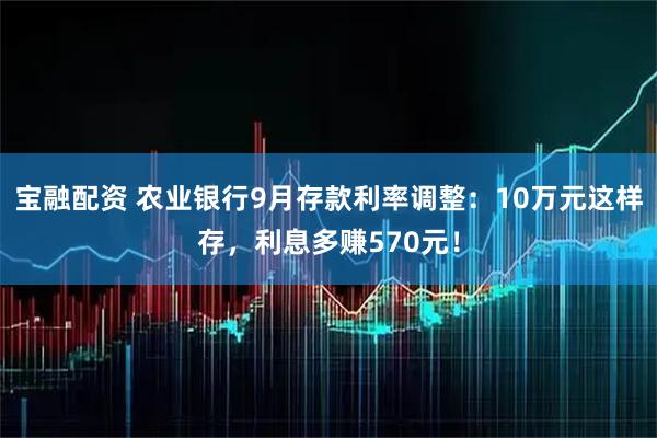 宝融配资 农业银行9月存款利率调整：10万元这样存，利息多赚570元！