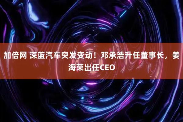 加倍网 深蓝汽车突发变动！邓承浩升任董事长，姜海荣出任CEO