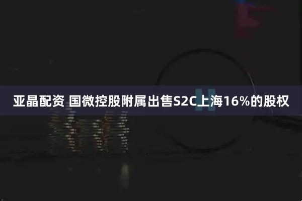 亚晶配资 国微控股附属出售S2C上海16%的股权