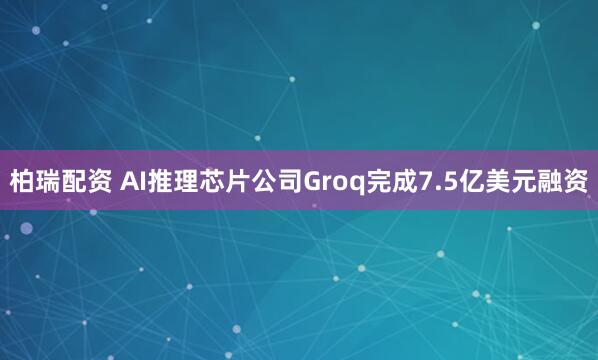 柏瑞配资 AI推理芯片公司Groq完成7.5亿美元融资