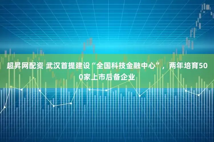 超昇网配资 武汉首提建设“全国科技金融中心”，两年培育500家上市后备企业