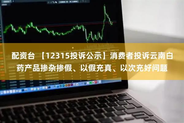 配资台 【12315投诉公示】消费者投诉云南白药产品掺杂掺假、以假充真、以次充好问题