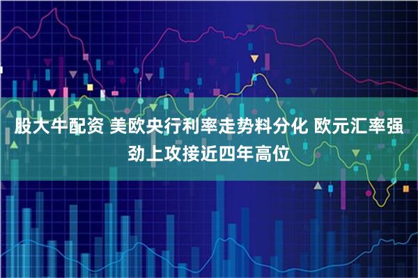 股大牛配资 美欧央行利率走势料分化 欧元汇率强劲上攻接近四年高位