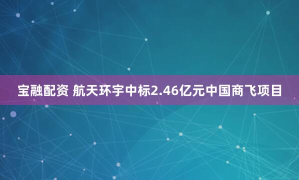 宝融配资 航天环宇中标2.46亿元中国商飞项目