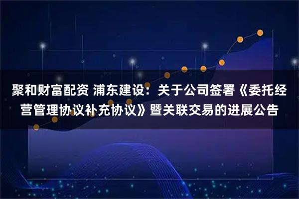 聚和财富配资 浦东建设：关于公司签署《委托经营管理协议补充协议》暨关联交易的进展公告