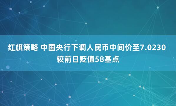 红旗策略 中国央行下调人民币中间价至7.0230 较前日贬值58基点