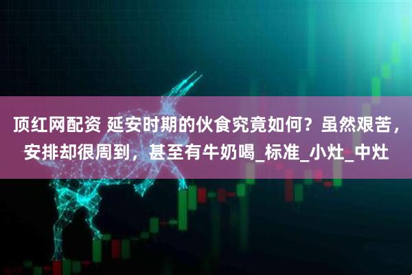 顶红网配资 延安时期的伙食究竟如何？虽然艰苦，安排却很周到，甚至有牛奶喝_标准_小灶_中灶