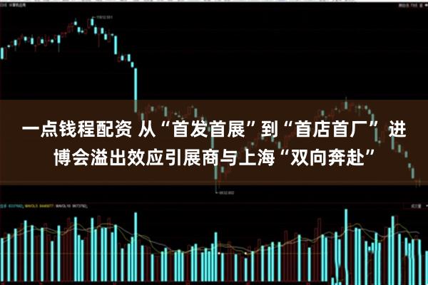 一点钱程配资 从“首发首展”到“首店首厂” 进博会溢出效应引展商与上海“双向奔赴”