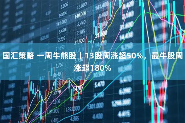 国汇策略 一周牛熊股丨13股周涨超50%，最牛股周涨超180%