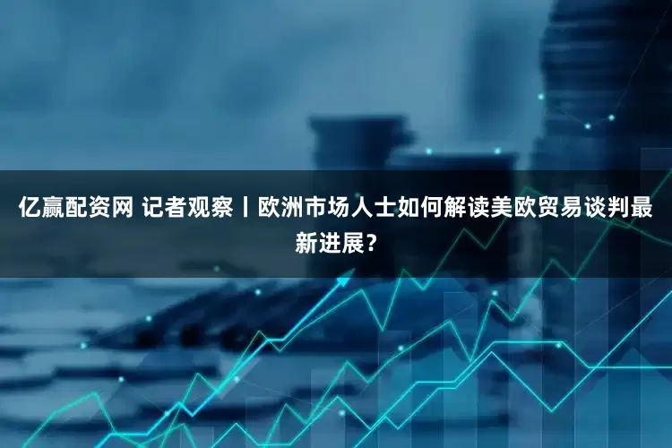 亿赢配资网 记者观察丨欧洲市场人士如何解读美欧贸易谈判最新进展？