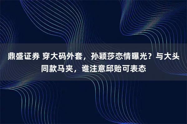 鼎盛证券 穿大码外套，孙颖莎恋情曝光？与大头同款马夹，谁注意邱贻可表态