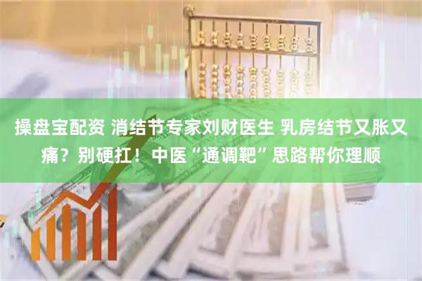 操盘宝配资 消结节专家刘财医生 乳房结节又胀又痛？别硬扛！中医“通调靶”思路帮你理顺