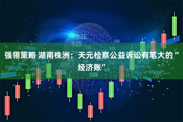 强翎策略 湖南株洲：天元检察公益诉讼有笔大的“经济账”