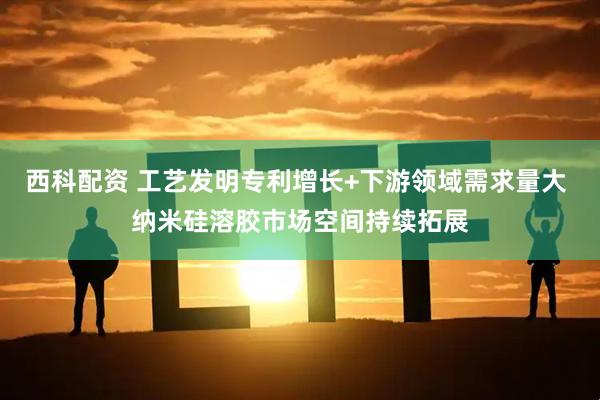 西科配资 工艺发明专利增长+下游领域需求量大 纳米硅溶胶市场空间持续拓展