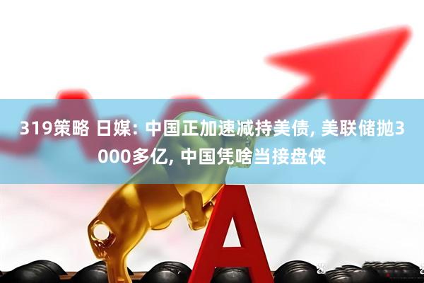 319策略 日媒: 中国正加速减持美债, 美联储抛3000多亿, 中国凭啥当接盘侠
